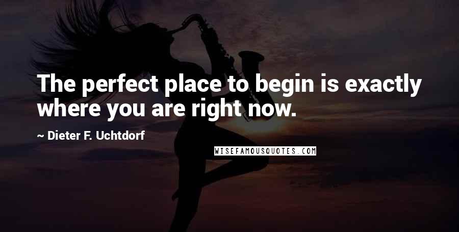 Dieter F. Uchtdorf Quotes: The perfect place to begin is exactly where you are right now.