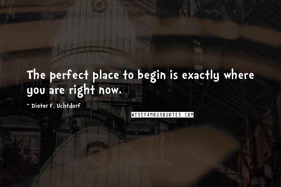 Dieter F. Uchtdorf Quotes: The perfect place to begin is exactly where you are right now.