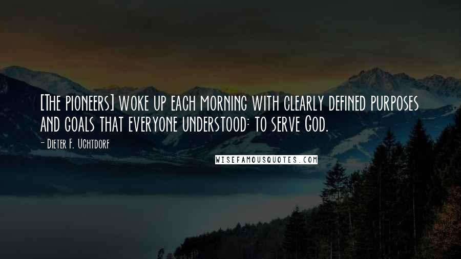 Dieter F. Uchtdorf Quotes: [The pioneers] woke up each morning with clearly defined purposes and goals that everyone understood: to serve God.