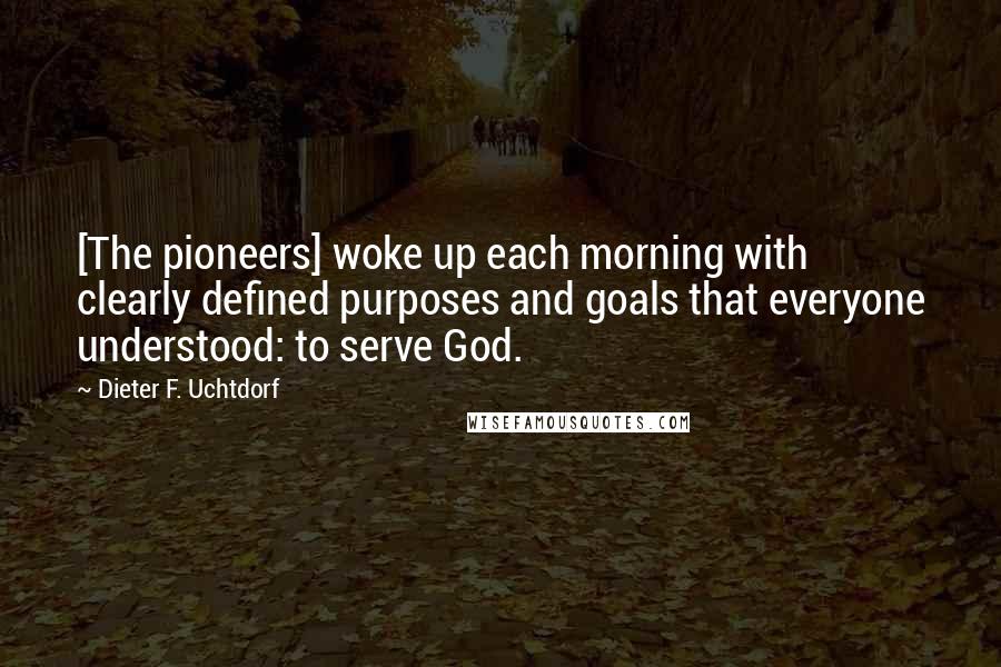 Dieter F. Uchtdorf Quotes: [The pioneers] woke up each morning with clearly defined purposes and goals that everyone understood: to serve God.