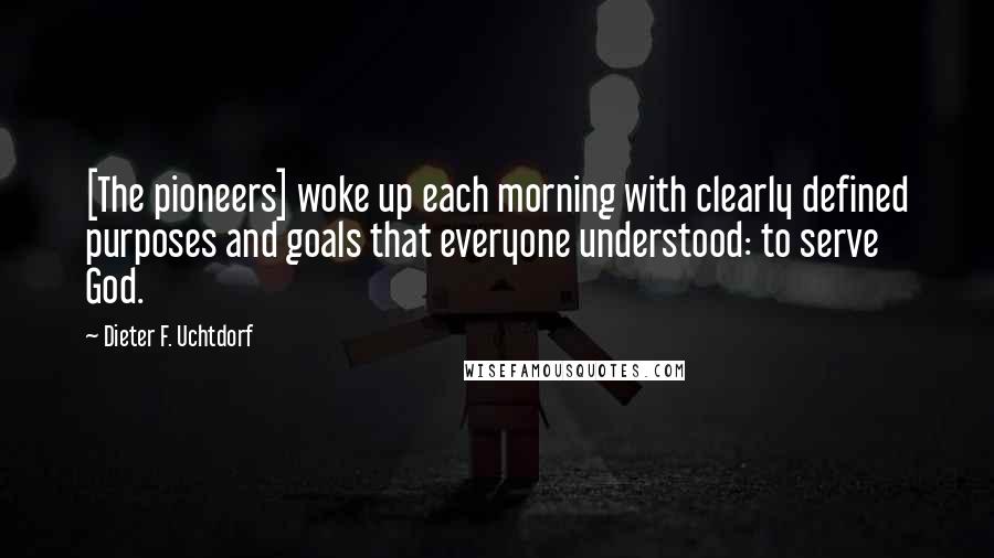 Dieter F. Uchtdorf Quotes: [The pioneers] woke up each morning with clearly defined purposes and goals that everyone understood: to serve God.