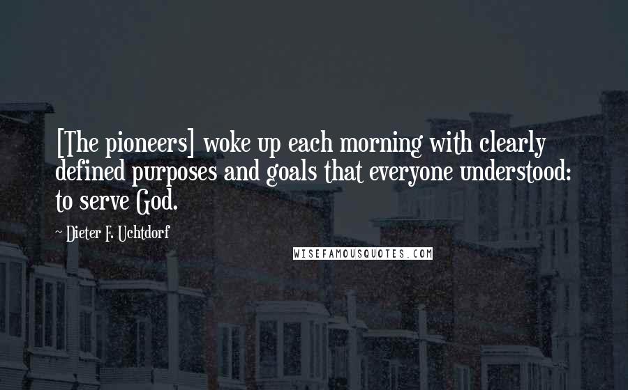 Dieter F. Uchtdorf Quotes: [The pioneers] woke up each morning with clearly defined purposes and goals that everyone understood: to serve God.