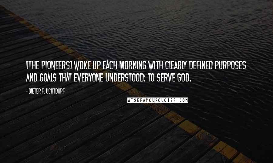 Dieter F. Uchtdorf Quotes: [The pioneers] woke up each morning with clearly defined purposes and goals that everyone understood: to serve God.
