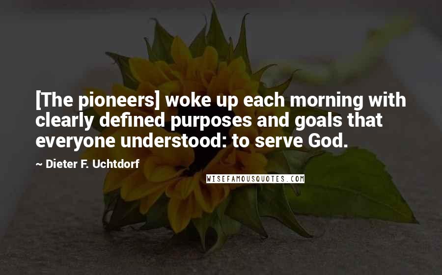 Dieter F. Uchtdorf Quotes: [The pioneers] woke up each morning with clearly defined purposes and goals that everyone understood: to serve God.