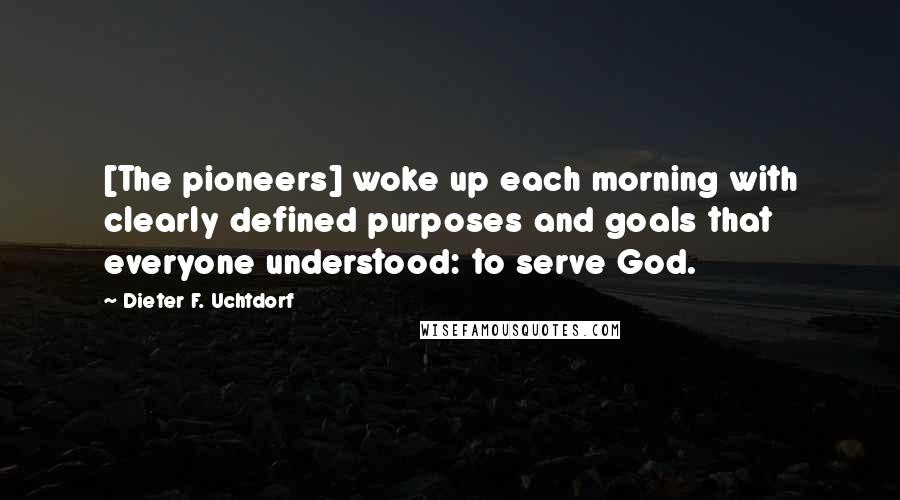Dieter F. Uchtdorf Quotes: [The pioneers] woke up each morning with clearly defined purposes and goals that everyone understood: to serve God.