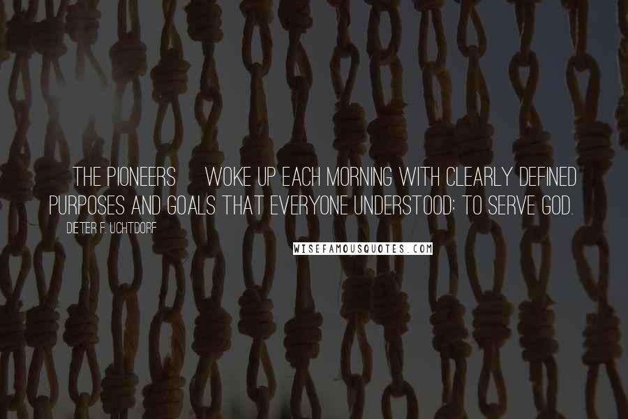 Dieter F. Uchtdorf Quotes: [The pioneers] woke up each morning with clearly defined purposes and goals that everyone understood: to serve God.