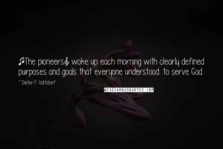 Dieter F. Uchtdorf Quotes: [The pioneers] woke up each morning with clearly defined purposes and goals that everyone understood: to serve God.