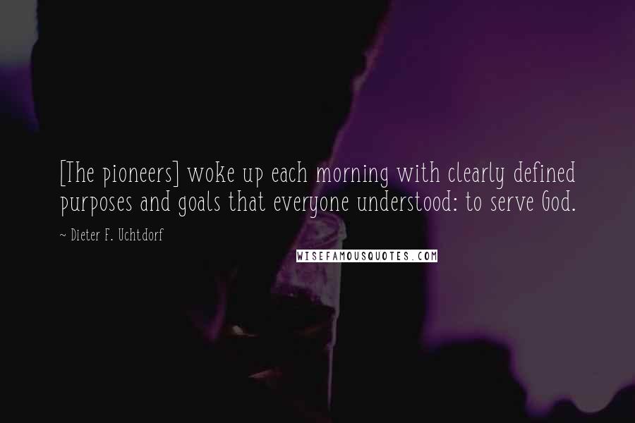 Dieter F. Uchtdorf Quotes: [The pioneers] woke up each morning with clearly defined purposes and goals that everyone understood: to serve God.