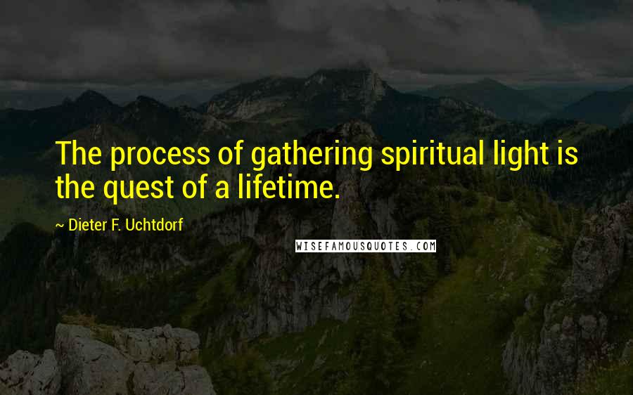 Dieter F. Uchtdorf Quotes: The process of gathering spiritual light is the quest of a lifetime.