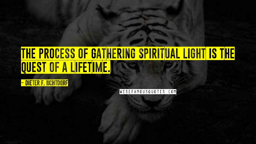 Dieter F. Uchtdorf Quotes: The process of gathering spiritual light is the quest of a lifetime.