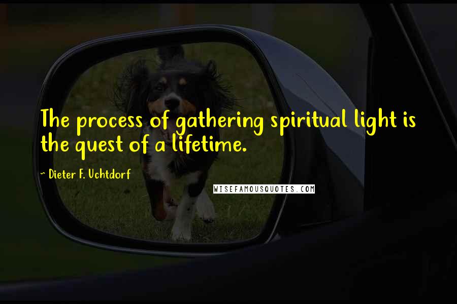 Dieter F. Uchtdorf Quotes: The process of gathering spiritual light is the quest of a lifetime.