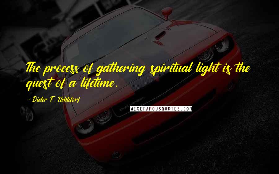 Dieter F. Uchtdorf Quotes: The process of gathering spiritual light is the quest of a lifetime.
