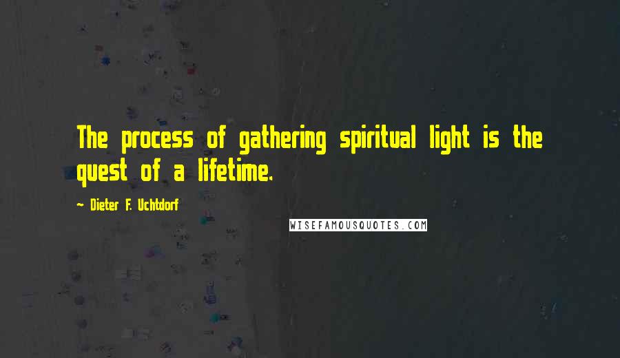 Dieter F. Uchtdorf Quotes: The process of gathering spiritual light is the quest of a lifetime.
