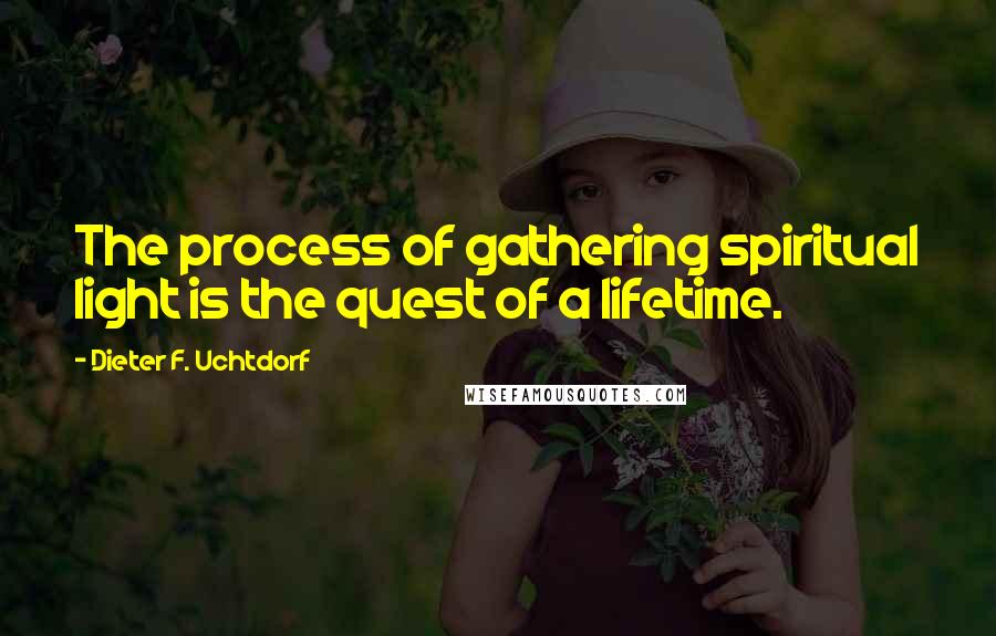 Dieter F. Uchtdorf Quotes: The process of gathering spiritual light is the quest of a lifetime.