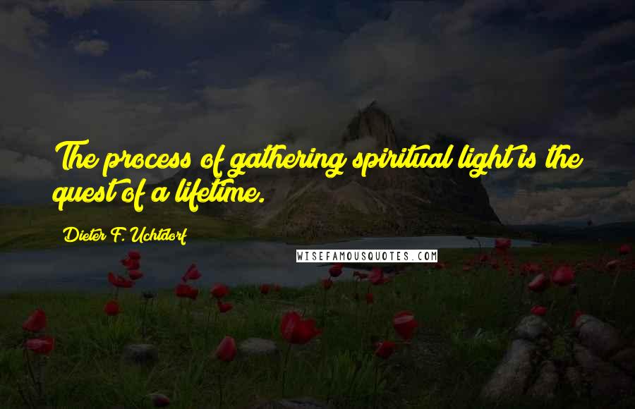 Dieter F. Uchtdorf Quotes: The process of gathering spiritual light is the quest of a lifetime.