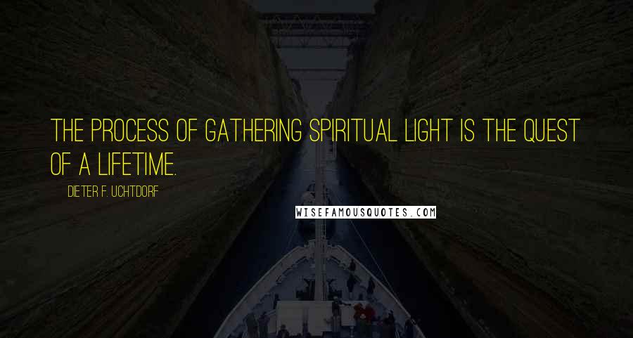Dieter F. Uchtdorf Quotes: The process of gathering spiritual light is the quest of a lifetime.