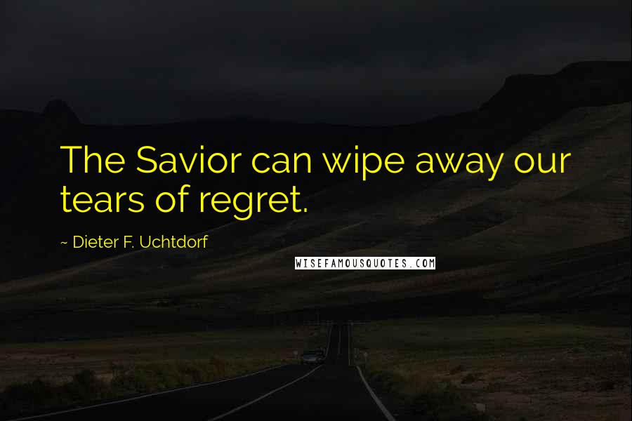 Dieter F. Uchtdorf Quotes: The Savior can wipe away our tears of regret.