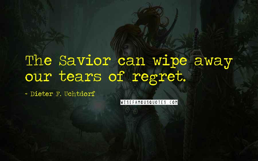 Dieter F. Uchtdorf Quotes: The Savior can wipe away our tears of regret.