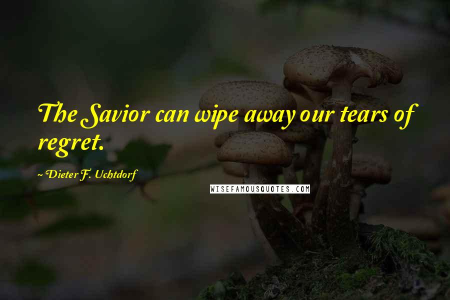 Dieter F. Uchtdorf Quotes: The Savior can wipe away our tears of regret.