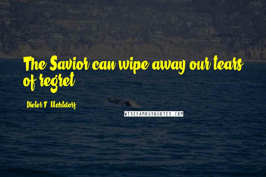 Dieter F. Uchtdorf Quotes: The Savior can wipe away our tears of regret.