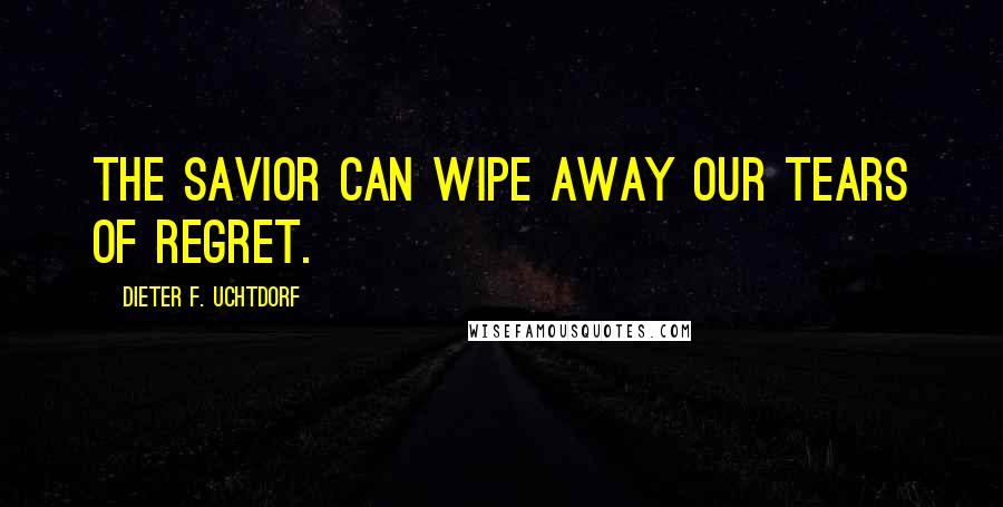 Dieter F. Uchtdorf Quotes: The Savior can wipe away our tears of regret.