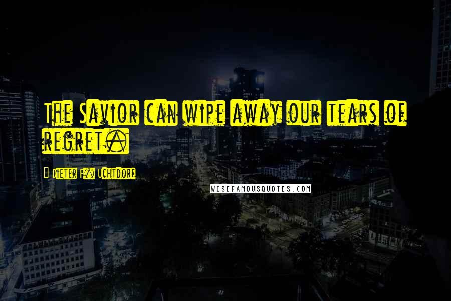 Dieter F. Uchtdorf Quotes: The Savior can wipe away our tears of regret.