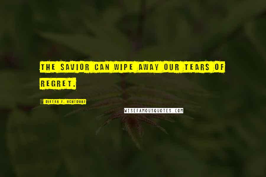Dieter F. Uchtdorf Quotes: The Savior can wipe away our tears of regret.