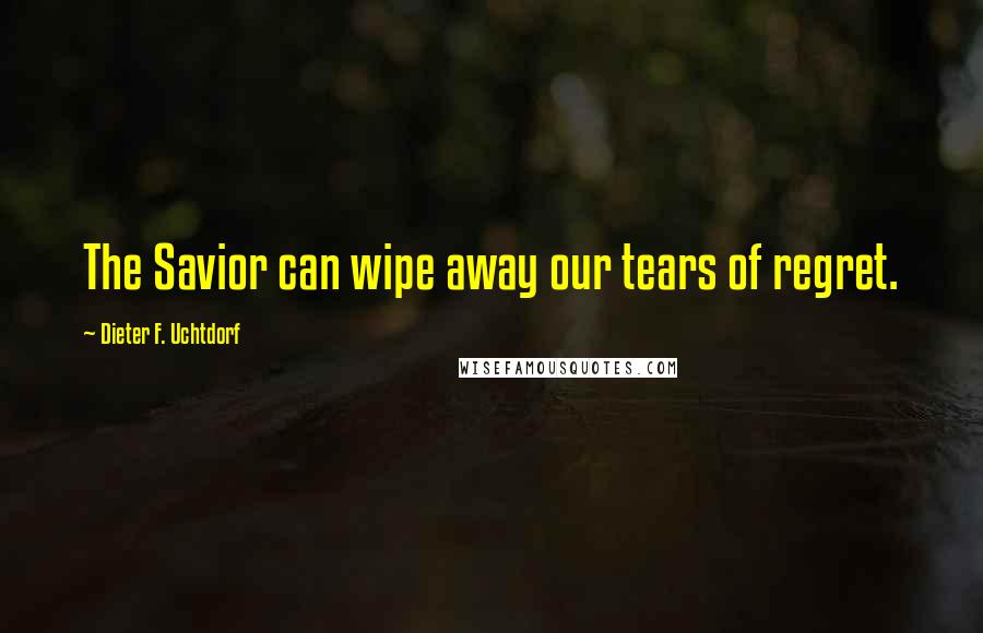 Dieter F. Uchtdorf Quotes: The Savior can wipe away our tears of regret.