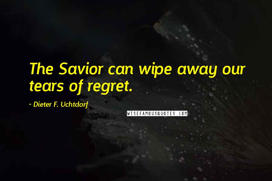 Dieter F. Uchtdorf Quotes: The Savior can wipe away our tears of regret.