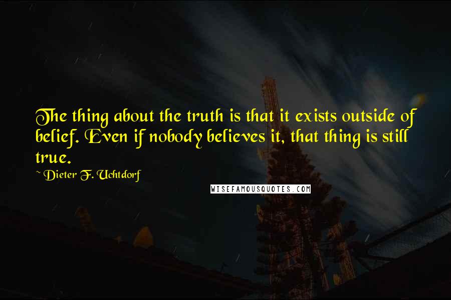 Dieter F. Uchtdorf Quotes: The thing about the truth is that it exists outside of belief. Even if nobody believes it, that thing is still true.