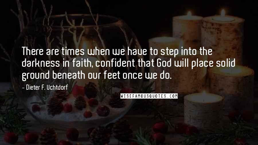 Dieter F. Uchtdorf Quotes: There are times when we have to step into the darkness in faith, confident that God will place solid ground beneath our feet once we do.