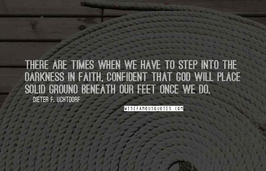 Dieter F. Uchtdorf Quotes: There are times when we have to step into the darkness in faith, confident that God will place solid ground beneath our feet once we do.