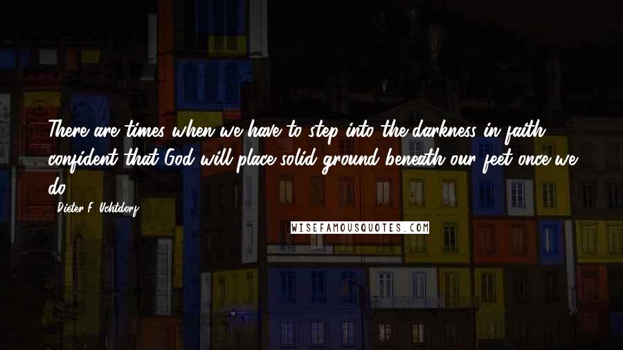 Dieter F. Uchtdorf Quotes: There are times when we have to step into the darkness in faith, confident that God will place solid ground beneath our feet once we do.