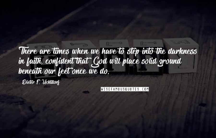 Dieter F. Uchtdorf Quotes: There are times when we have to step into the darkness in faith, confident that God will place solid ground beneath our feet once we do.