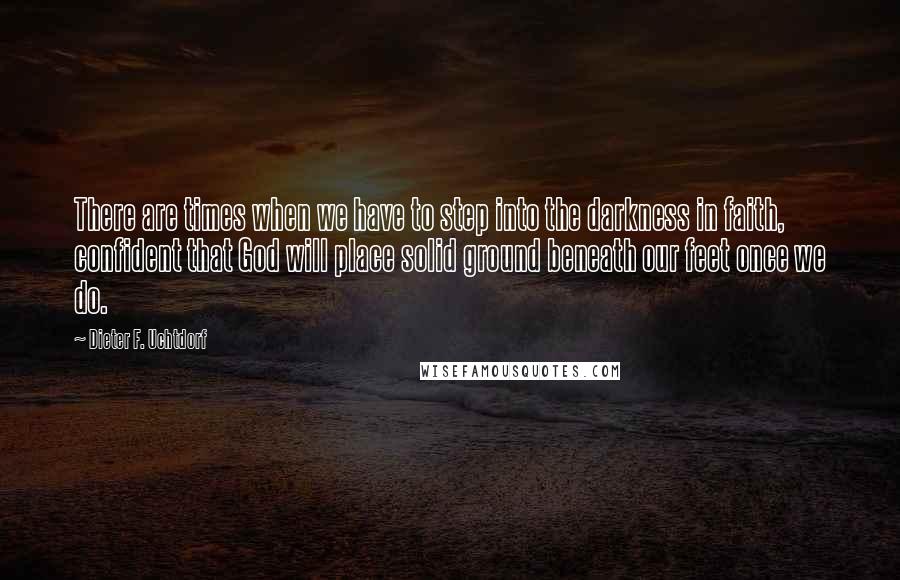 Dieter F. Uchtdorf Quotes: There are times when we have to step into the darkness in faith, confident that God will place solid ground beneath our feet once we do.