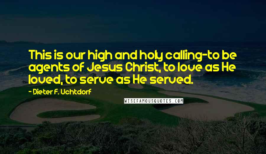 Dieter F. Uchtdorf Quotes: This is our high and holy calling-to be agents of Jesus Christ, to love as He loved, to serve as He served.