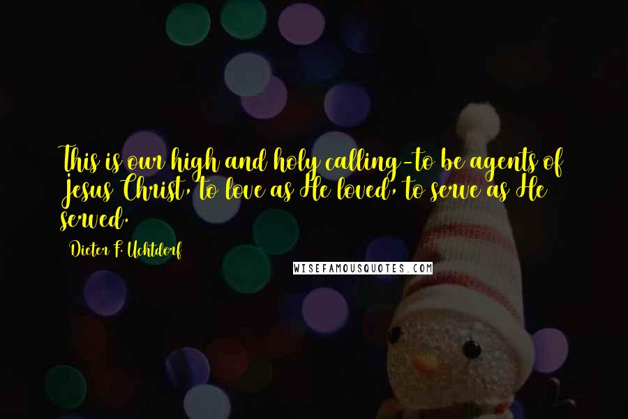 Dieter F. Uchtdorf Quotes: This is our high and holy calling-to be agents of Jesus Christ, to love as He loved, to serve as He served.