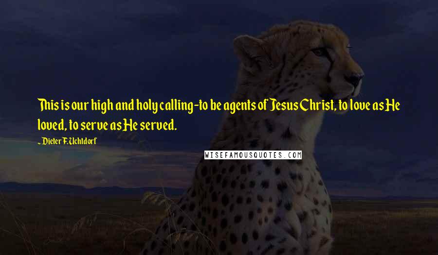 Dieter F. Uchtdorf Quotes: This is our high and holy calling-to be agents of Jesus Christ, to love as He loved, to serve as He served.