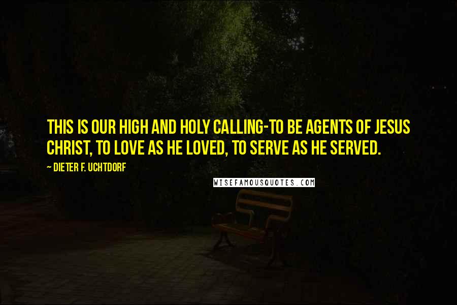 Dieter F. Uchtdorf Quotes: This is our high and holy calling-to be agents of Jesus Christ, to love as He loved, to serve as He served.