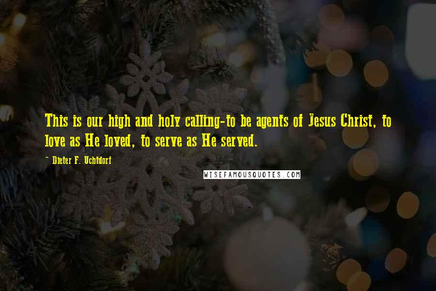 Dieter F. Uchtdorf Quotes: This is our high and holy calling-to be agents of Jesus Christ, to love as He loved, to serve as He served.