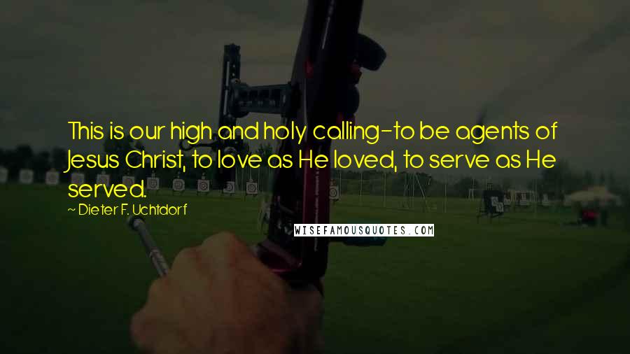 Dieter F. Uchtdorf Quotes: This is our high and holy calling-to be agents of Jesus Christ, to love as He loved, to serve as He served.