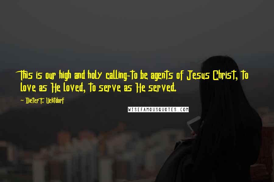 Dieter F. Uchtdorf Quotes: This is our high and holy calling-to be agents of Jesus Christ, to love as He loved, to serve as He served.