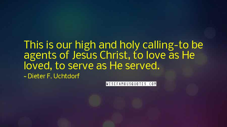 Dieter F. Uchtdorf Quotes: This is our high and holy calling-to be agents of Jesus Christ, to love as He loved, to serve as He served.