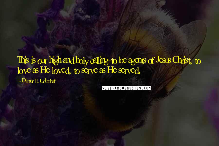 Dieter F. Uchtdorf Quotes: This is our high and holy calling-to be agents of Jesus Christ, to love as He loved, to serve as He served.