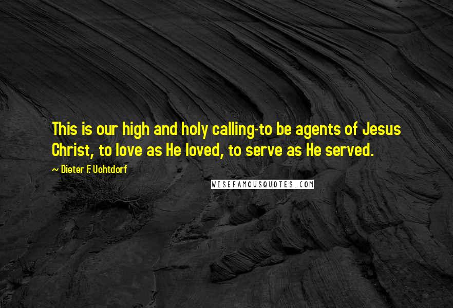 Dieter F. Uchtdorf Quotes: This is our high and holy calling-to be agents of Jesus Christ, to love as He loved, to serve as He served.