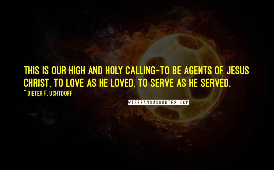 Dieter F. Uchtdorf Quotes: This is our high and holy calling-to be agents of Jesus Christ, to love as He loved, to serve as He served.