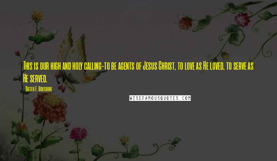 Dieter F. Uchtdorf Quotes: This is our high and holy calling-to be agents of Jesus Christ, to love as He loved, to serve as He served.