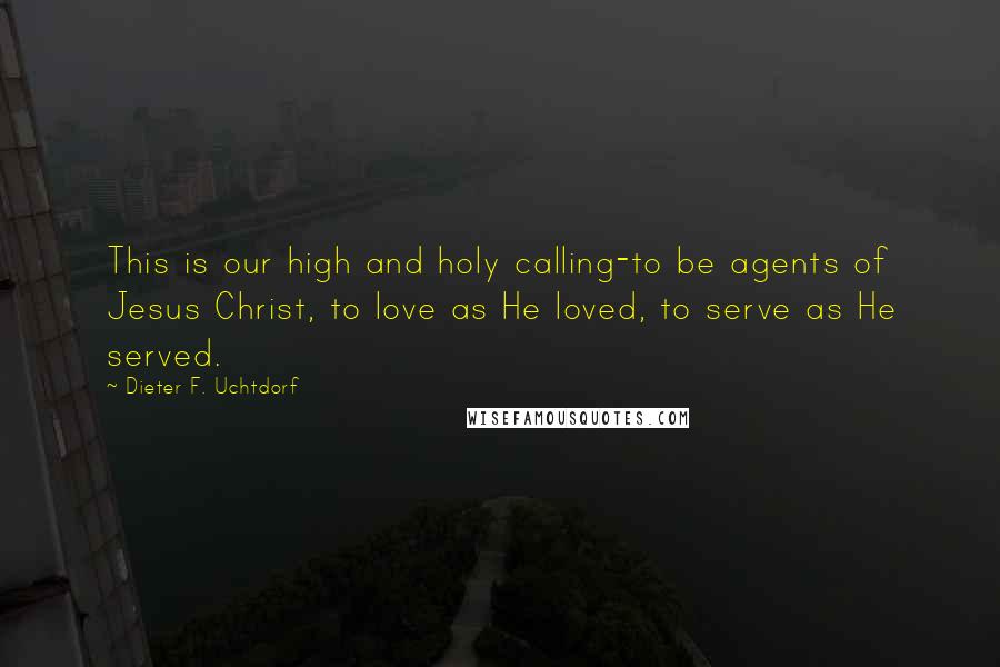 Dieter F. Uchtdorf Quotes: This is our high and holy calling-to be agents of Jesus Christ, to love as He loved, to serve as He served.