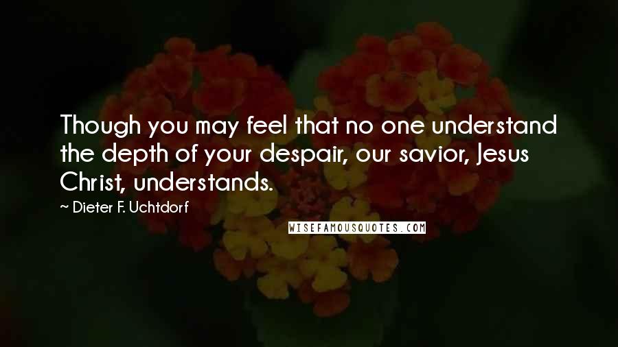 Dieter F. Uchtdorf Quotes: Though you may feel that no one understand the depth of your despair, our savior, Jesus Christ, understands.