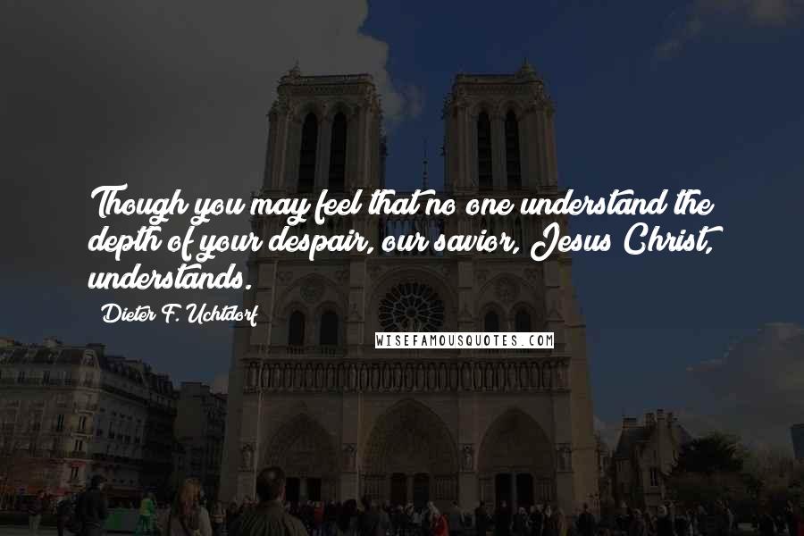 Dieter F. Uchtdorf Quotes: Though you may feel that no one understand the depth of your despair, our savior, Jesus Christ, understands.